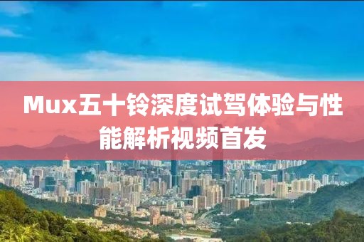 Mux五十鈴深度試駕體驗(yàn)與性能解析視頻首發(fā)