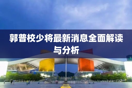 郭普校少將最新消息全面解讀與分析