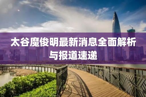 太谷魔俊明最新消息全面解析與報道速遞