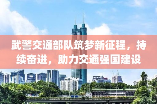 武警交通部隊筑夢新征程，持續(xù)奮進(jìn)，助力交通強(qiáng)國建設(shè)