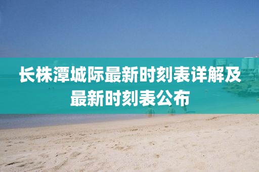 長(zhǎng)株潭城際最新時(shí)刻表詳解及最新時(shí)刻表公布