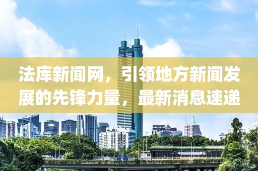 法庫(kù)新聞網(wǎng)，引領(lǐng)地方新聞發(fā)展的先鋒力量，最新消息速遞