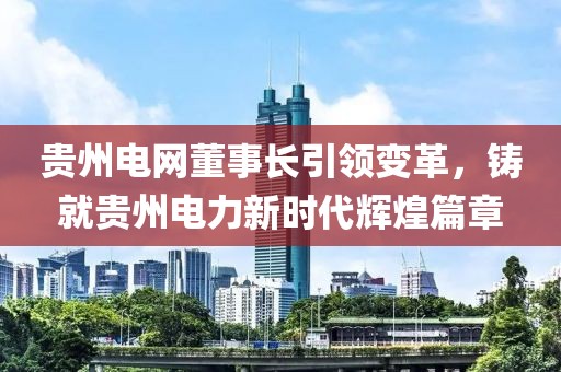 貴州電網(wǎng)董事長(zhǎng)引領(lǐng)變革，鑄就貴州電力新時(shí)代輝煌篇章