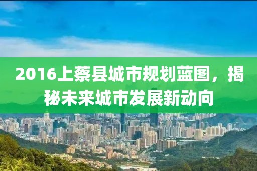 2016上蔡縣城市規(guī)劃藍(lán)圖，揭秘未來城市發(fā)展新動向