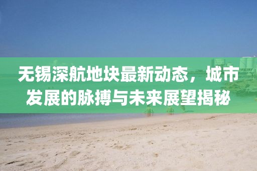 無(wú)錫深航地塊最新動(dòng)態(tài)，城市發(fā)展的脈搏與未來(lái)展望揭秘