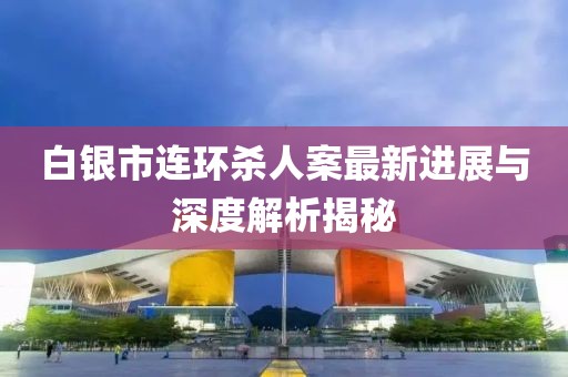 白銀市連環(huán)殺人案最新進(jìn)展與深度解析揭秘