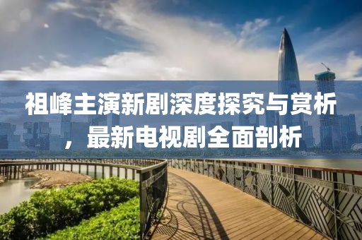 祖峰主演新劇深度探究與賞析，最新電視劇全面剖析