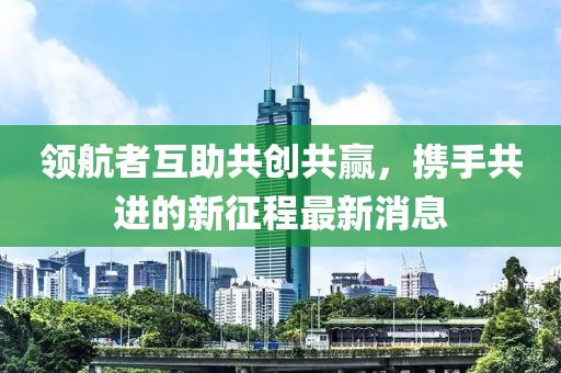 領(lǐng)航者互助共創(chuàng)共贏，攜手共進(jìn)的新征程最新消息
