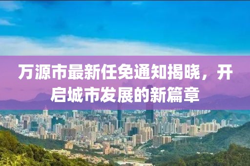 萬源市最新任免通知揭曉，開啟城市發(fā)展的新篇章