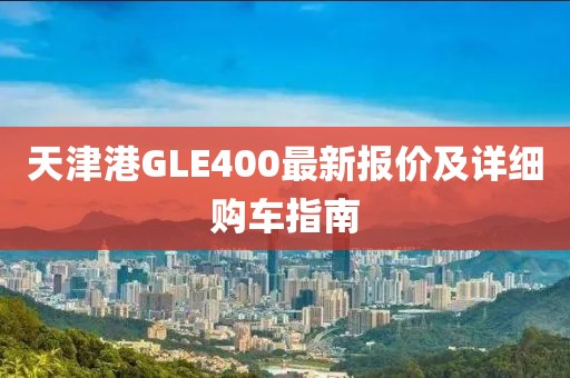 天津港GLE400最新報(bào)價(jià)及詳細(xì)購(gòu)車(chē)指南