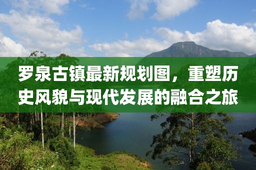 羅泉古鎮(zhèn)最新規(guī)劃圖，重塑歷史風貌與現(xiàn)代發(fā)展的融合之旅