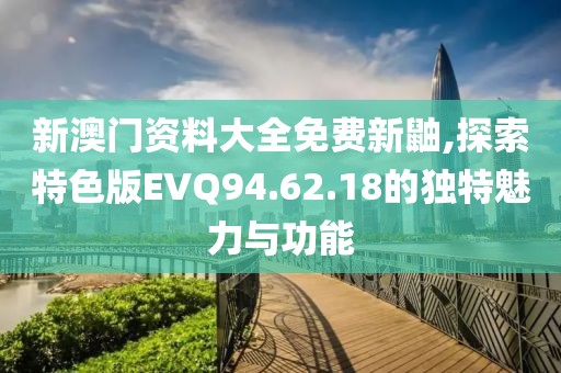 新澳門資料大全免費新鼬,探索特色版EVQ94.62.18的獨特魅力與功能