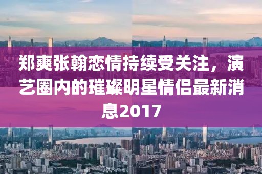 鄭爽張翰戀情持續(xù)受關(guān)注，演藝圈內(nèi)的璀璨明星情侶最新消息2017