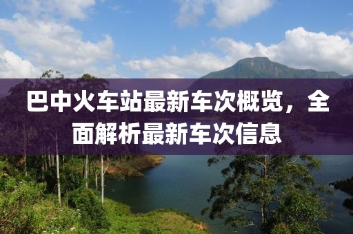巴中火車(chē)站最新車(chē)次概覽，全面解析最新車(chē)次信息