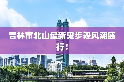 吉林市北山最新鬼步舞風(fēng)潮盛行！
