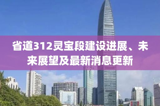 省道312靈寶段建設(shè)進(jìn)展、未來展望及最新消息更新
