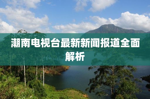 潮南電視臺最新新聞報道全面解析