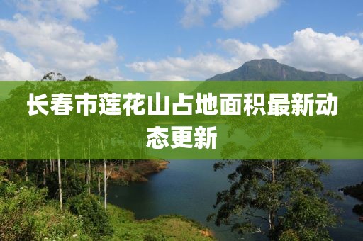 長春市蓮花山占地面積最新動態(tài)更新