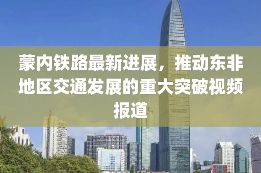 蒙內(nèi)鐵路最新進(jìn)展，推動(dòng)?xùn)|非地區(qū)交通發(fā)展的重大突破視頻報(bào)道