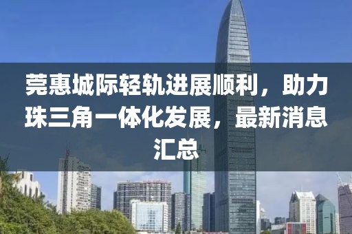 莞惠城際輕軌進(jìn)展順利，助力珠三角一體化發(fā)展，最新消息匯總
