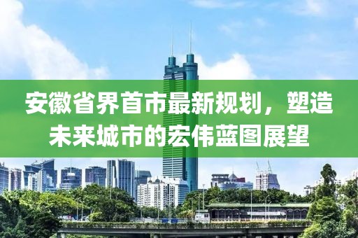 安徽省界首市最新規(guī)劃，塑造未來(lái)城市的宏偉藍(lán)圖展望