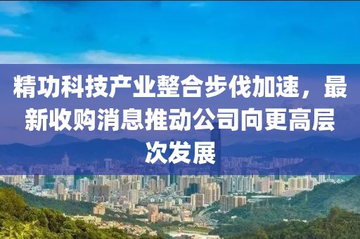 精功科技產(chǎn)業(yè)整合步伐加速，最新收購消息推動(dòng)公司向更高層次發(fā)展