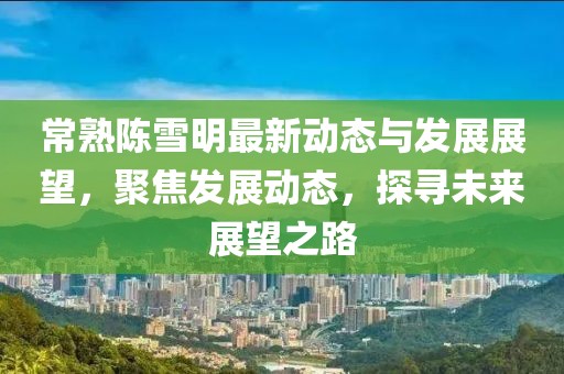 常熟陳雪明最新動態(tài)與發(fā)展展望，聚焦發(fā)展動態(tài)，探尋未來展望之路