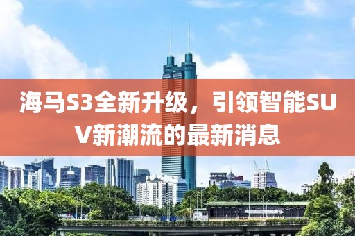 海馬S3全新升級，引領(lǐng)智能SUV新潮流的最新消息