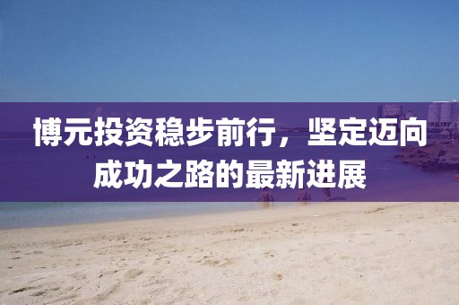 博元投資穩(wěn)步前行，堅定邁向成功之路的最新進(jìn)展
