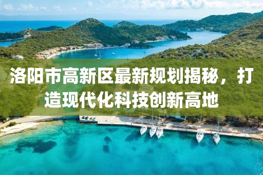 洛陽(yáng)市高新區(qū)最新規(guī)劃揭秘，打造現(xiàn)代化科技創(chuàng)新高地