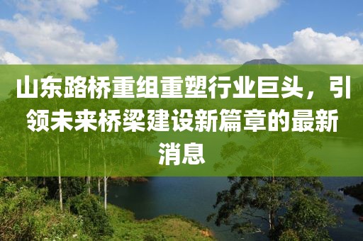 山東路橋重組重塑行業(yè)巨頭，引領(lǐng)未來橋梁建設(shè)新篇章的最新消息