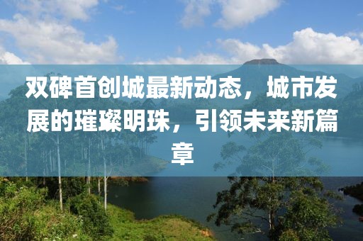 雙碑首創(chuàng)城最新動(dòng)態(tài)，城市發(fā)展的璀璨明珠，引領(lǐng)未來新篇章