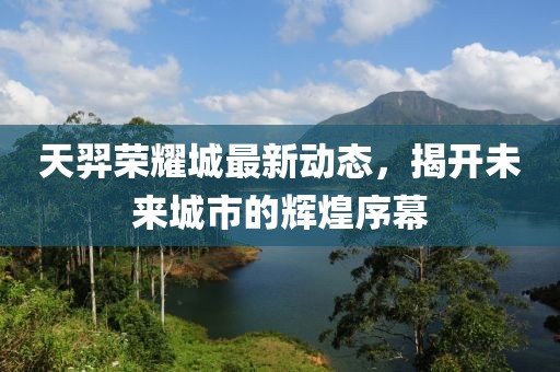 天羿榮耀城最新動(dòng)態(tài)，揭開(kāi)未來(lái)城市的輝煌序幕