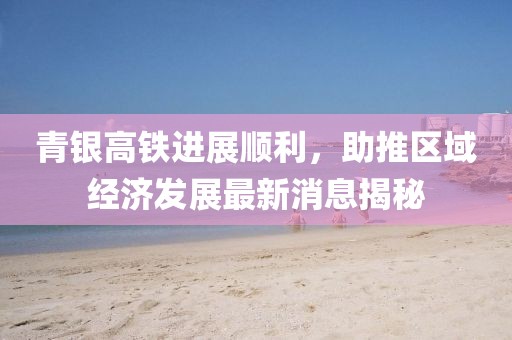 青銀高鐵進(jìn)展順利，助推區(qū)域經(jīng)濟(jì)發(fā)展最新消息揭秘