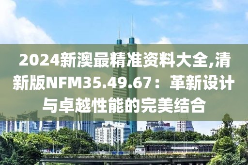 2024新澳最精準(zhǔn)資料大全,清新版NFM35.49.67：革新設(shè)計(jì)與卓越性能的完美結(jié)合