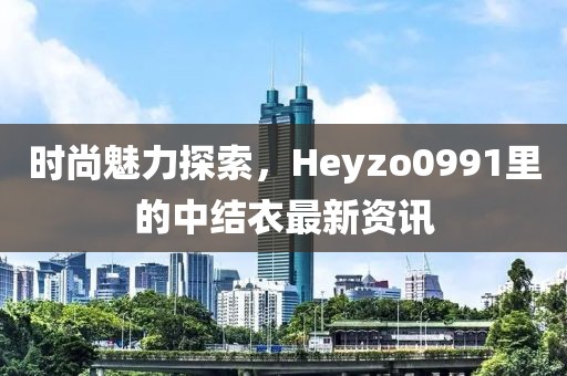 時尚魅力探索，Heyzo0991里的中結(jié)衣最新資訊