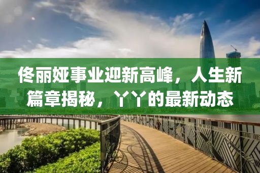 佟麗婭事業(yè)迎新高峰，人生新篇章揭秘，丫丫的最新動態(tài)