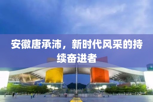 安徽唐承沛，新時(shí)代風(fēng)采的持續(xù)奮進(jìn)者