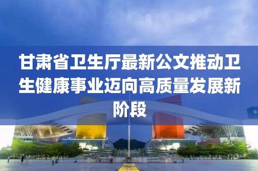 甘肅省衛(wèi)生廳最新公文推動衛(wèi)生健康事業(yè)邁向高質(zhì)量發(fā)展新階段