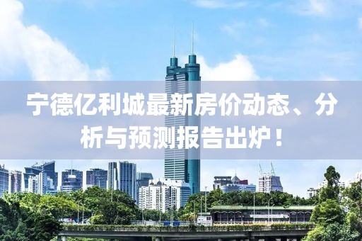 寧德億利城最新房?jī)r(jià)動(dòng)態(tài)、分析與預(yù)測(cè)報(bào)告出爐！