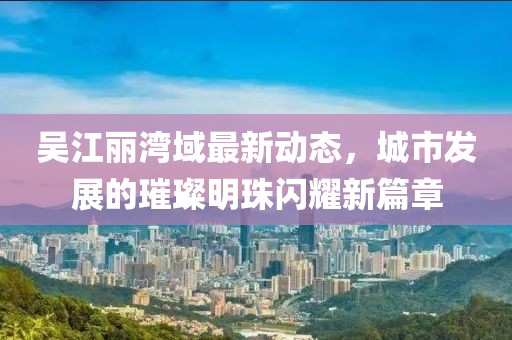 吳江麗灣域最新動(dòng)態(tài)，城市發(fā)展的璀璨明珠閃耀新篇章