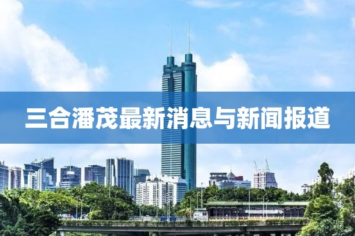 三合潘茂最新消息與新聞報(bào)道