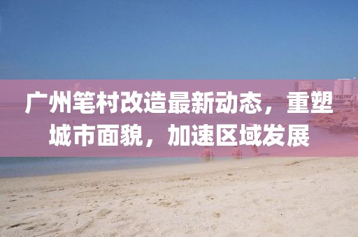 廣州筆村改造最新動態(tài)，重塑城市面貌，加速區(qū)域發(fā)展