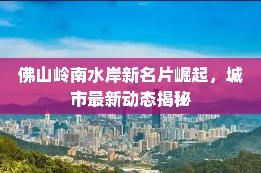 佛山嶺南水岸新名片崛起，城市最新動態(tài)揭秘
