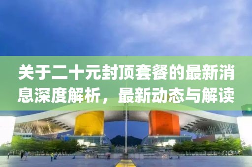 關(guān)于二十元封頂套餐的最新消息深度解析，最新動態(tài)與解讀