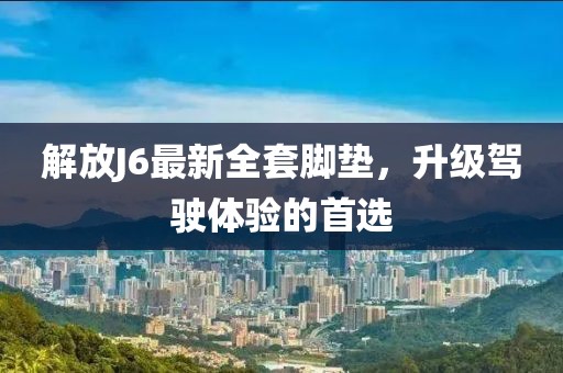解放J6最新全套腳墊，升級駕駛體驗的首選