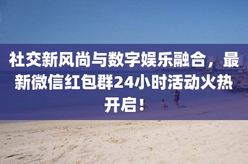 社交新風(fēng)尚與數(shù)字娛樂融合，最新微信紅包群24小時(shí)活動(dòng)火熱開啟！