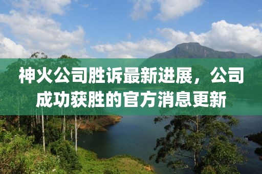 神火公司勝訴最新進(jìn)展，公司成功獲勝的官方消息更新