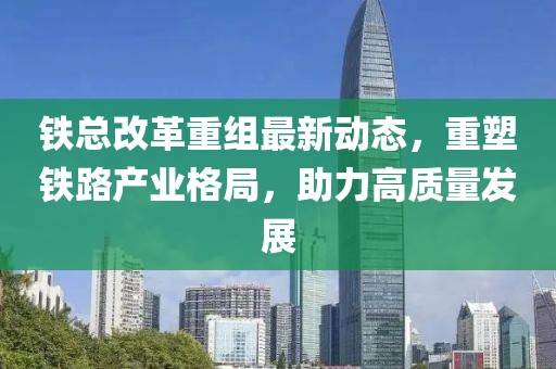 鐵總改革重組最新動(dòng)態(tài)，重塑鐵路產(chǎn)業(yè)格局，助力高質(zhì)量發(fā)展