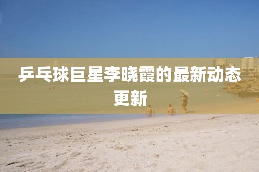 乒乓球巨星李曉霞的最新動(dòng)態(tài)更新